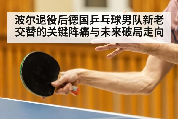 波尔退役后德国乒乓球男队新老交替的关键阵痛与未来破局走向