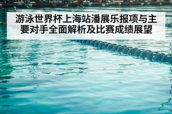 游泳世界杯上海站潘展乐报项与主要对手全面解析及比赛成绩展望