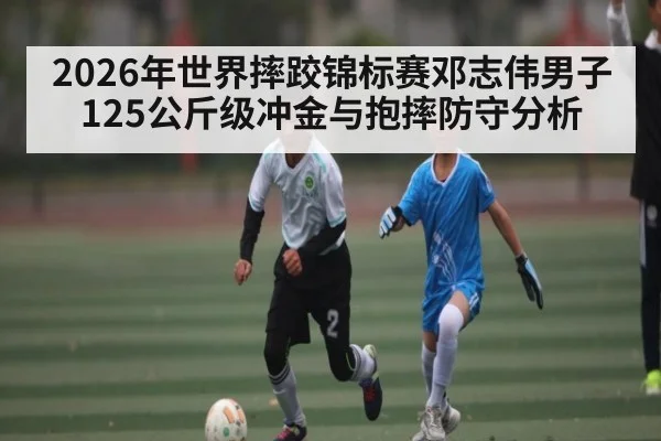 2026年世界摔跤锦标赛邓志伟男子125公斤级冲金与抱摔防守分析
